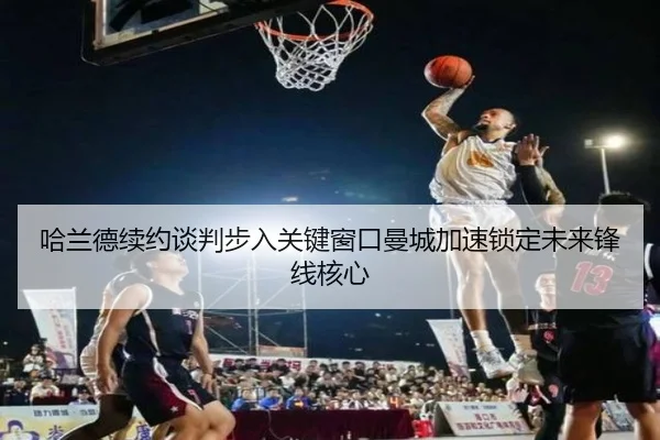哈兰德续约谈判步入关键窗口曼城加速锁定未来锋线核心